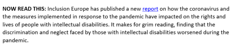 NOW READ THIS: Inclusion Europe has published a new report on how the coronavirus and the measures implemented in response to the pandemic have impacted on the rights and lives of people with intellectual disabilities. It makes for grim reading, finding that the discrimination and neglect faced by those with intellectual disabilities worsened during the pandemic.